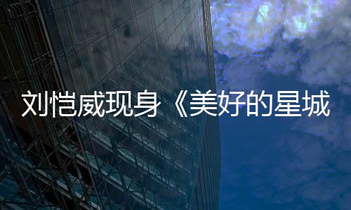 美好的星威现刘恺老了不 被吐槽节目城身少